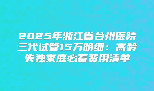2025年浙江省台州医院三代试管15万明细：高龄失独家庭必看费用清单