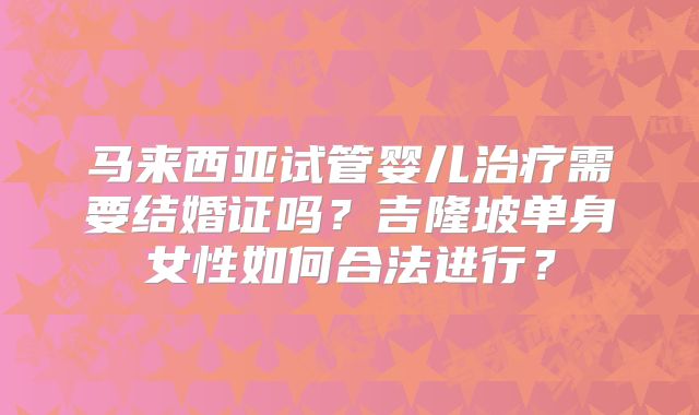 马来西亚试管婴儿治疗需要结婚证吗？吉隆坡单身女性如何合法进行？