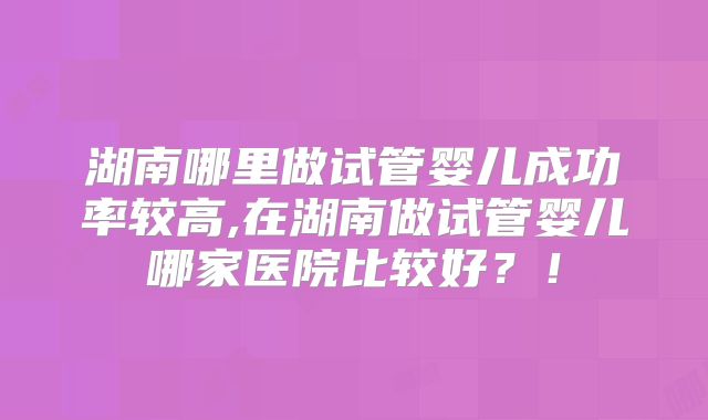 湖南哪里做试管婴儿成功率较高,在湖南做试管婴儿哪家医院比较好？！