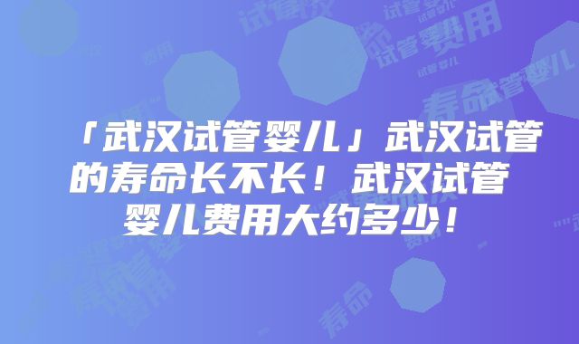 「武汉试管婴儿」武汉试管的寿命长不长!武汉试管婴儿费用大约多少!