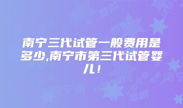 南宁三代试管一般费用是多少,南宁市第三代试管婴儿！