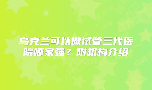 乌克兰可以做试管三代医院哪家强？附机构介绍