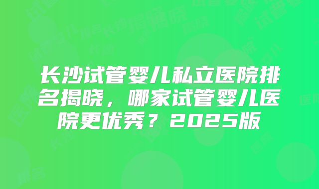 长沙试管婴儿私立医院排名揭晓，哪家试管婴儿医院更优秀？2025版