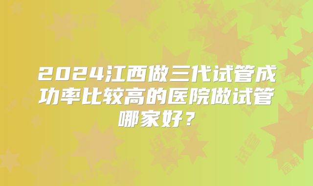 2024江西做三代试管成功率比较高的医院做试管哪家好？