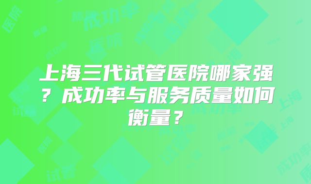 上海三代试管医院哪家强？成功率与服务质量如何衡量？