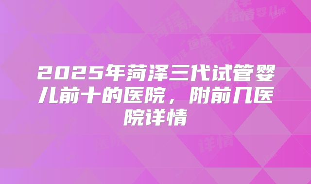 2025年菏泽三代试管婴儿前十的医院，附前几医院详情