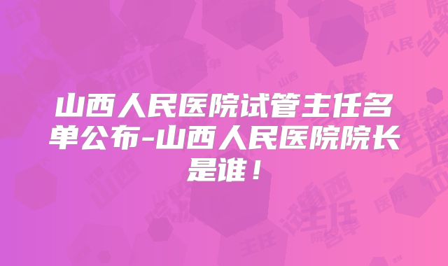 山西人民医院试管主任名单公布-山西人民医院院长是谁！