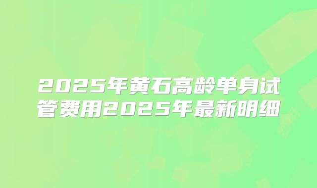 2025年黄石高龄单身试管费用2025年最新明细