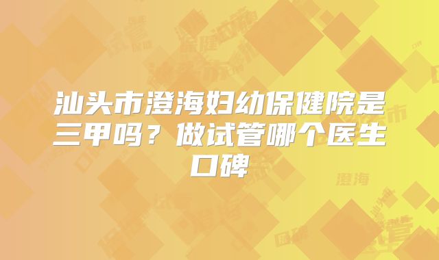 汕头市澄海妇幼保健院是三甲吗？做试管哪个医生口碑