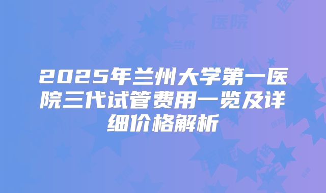 2025年兰州大学第一医院三代试管费用一览及详细价格解析
