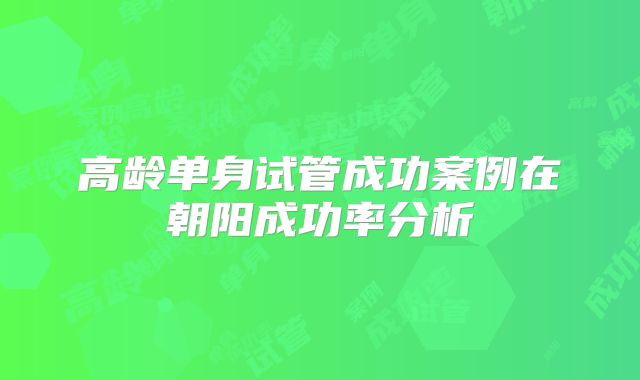 高龄单身试管成功案例在朝阳成功率分析