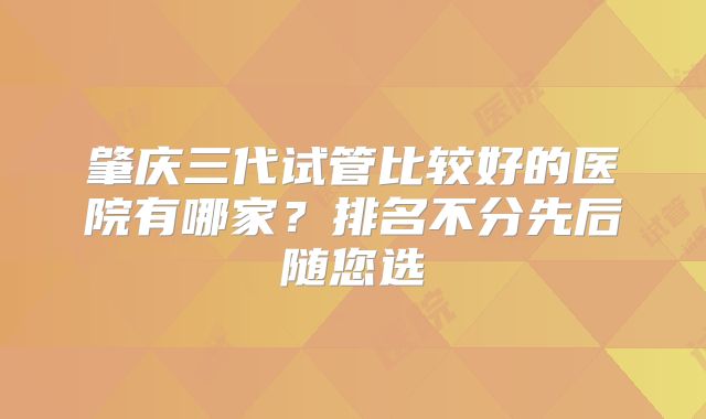 肇庆三代试管比较好的医院有哪家？排名不分先后随您选