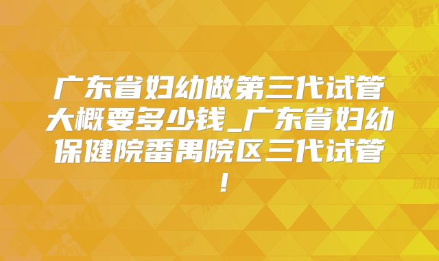 广东省妇幼做第三代试管大概要多少钱_广东省妇幼保健院番禺院区三代试管！