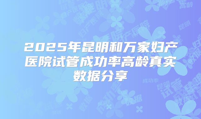 2025年昆明和万家妇产医院试管成功率高龄真实数据分享