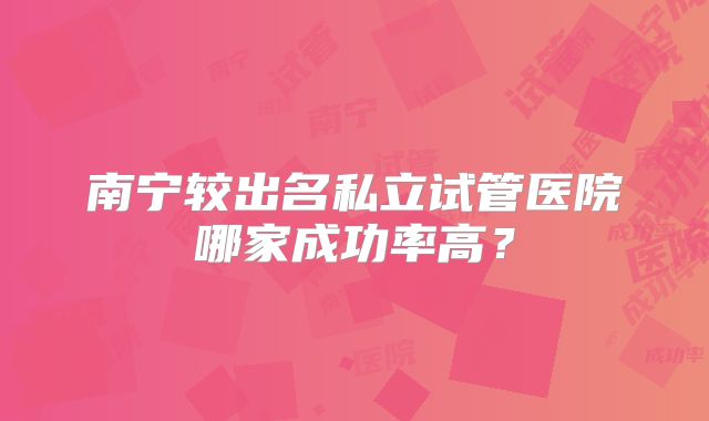 南宁较出名私立试管医院哪家成功率高?