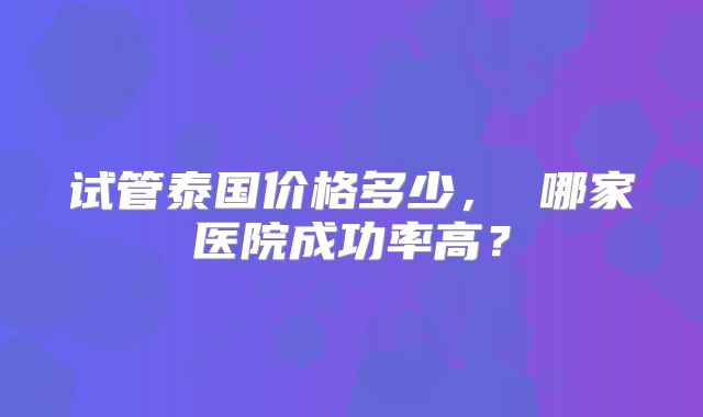 试管泰国价格多少， 哪家医院成功率高？