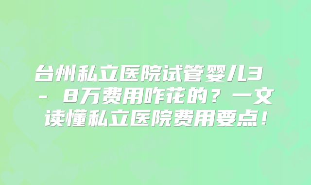 台州私立医院试管婴儿3 - 8万费用咋花的？一文读懂私立医院费用要点！