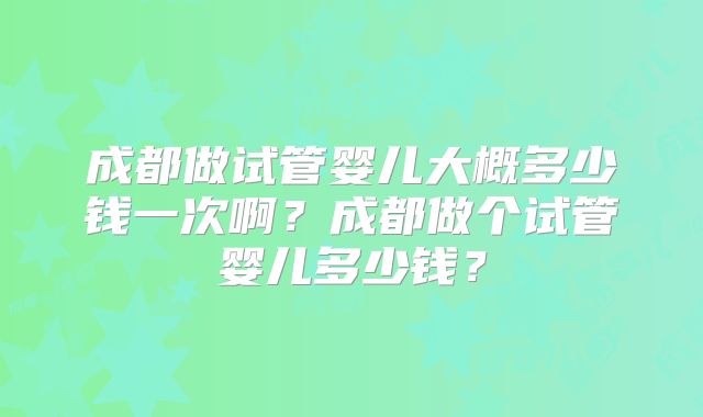 成都做试管婴儿大概多少钱一次啊？成都做个试管婴儿多少钱？
