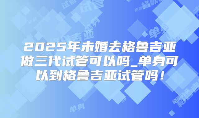 2025年未婚去格鲁吉亚做三代试管可以吗_单身可以到格鲁吉亚试管吗!