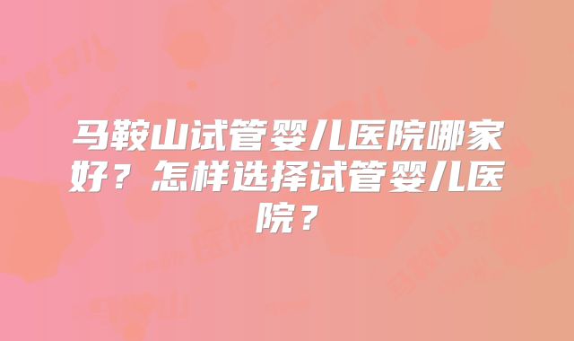 马鞍山试管婴儿医院哪家好？怎样选择试管婴儿医院？