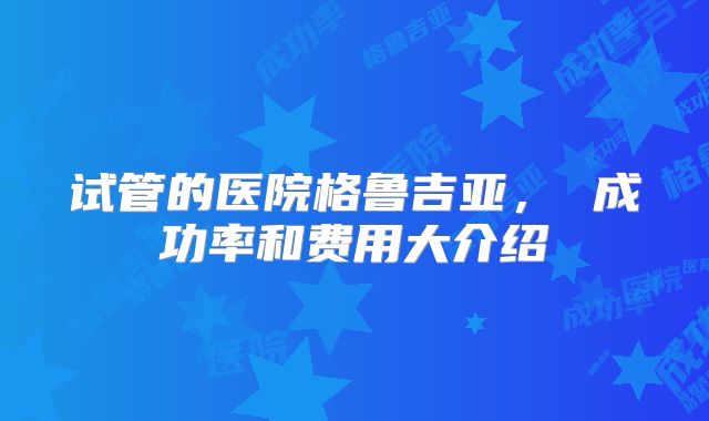 试管的医院格鲁吉亚， 成功率和费用大介绍