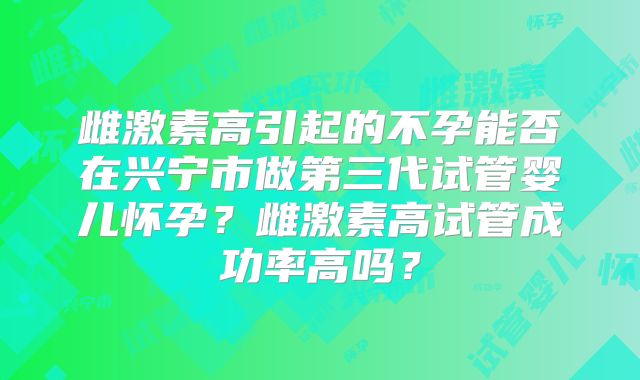 雌激素高引起的不孕能否在兴宁市做第三代试管婴儿怀孕?雌激素高试管成功率高吗?