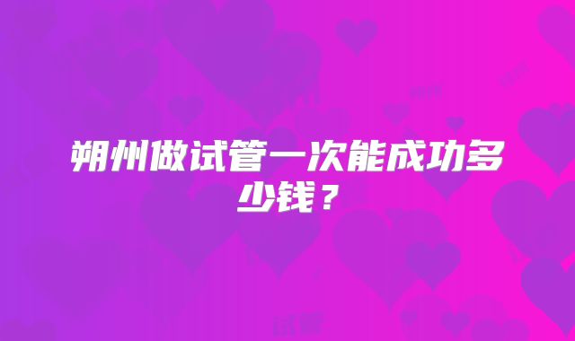 朔州做试管一次能成功多少钱？