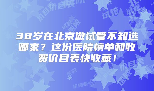 38岁在北京做试管不知选哪家？这份医院榜单和收费价目表快收藏！