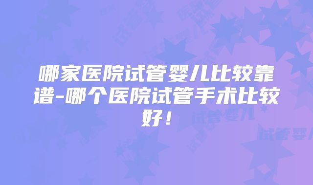 哪家医院试管婴儿比较靠谱-哪个医院试管手术比较好！