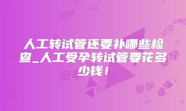 人工转试管还要补哪些检查_人工受孕转试管要花多少钱！