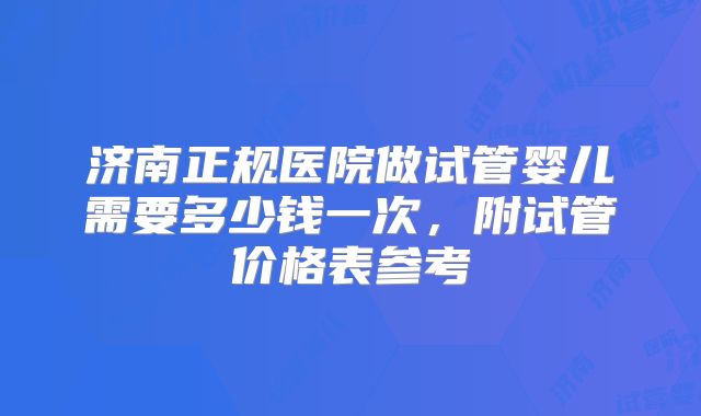 济南正规医院做试管婴儿需要多少钱一次,附试管价格表参考