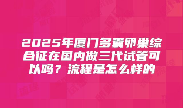 2025年厦门多囊卵巢综合征在国内做三代试管可以吗？流程是怎么样的
