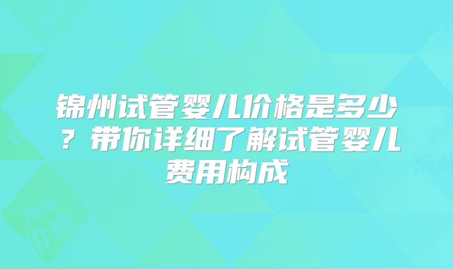 锦州试管婴儿价格是多少？带你详细了解试管婴儿费用构成