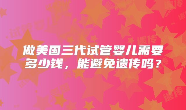 做美国三代试管婴儿需要多少钱，能避免遗传吗？