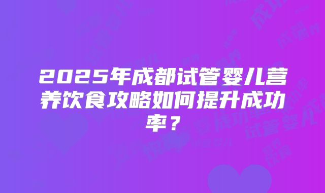 2025年成都试管婴儿营养饮食攻略如何提升成功率？