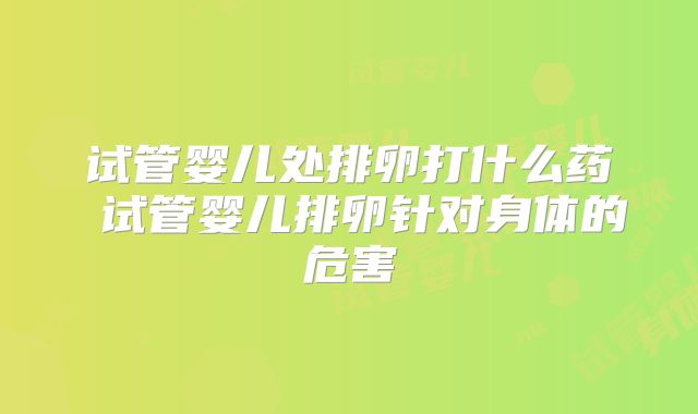 试管婴儿处排卵打什么药 试管婴儿排卵针对身体的危害