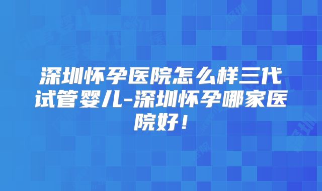 深圳怀孕医院怎么样三代试管婴儿-深圳怀孕哪家医院好！