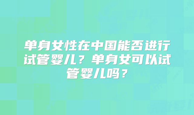 单身女性在中国能否进行试管婴儿？单身女可以试管婴儿吗？