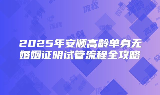 2025年安顺高龄单身无婚姻证明试管流程全攻略