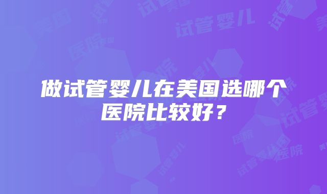 做试管婴儿在美国选哪个医院比较好？