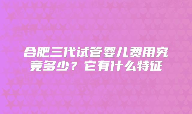 合肥三代试管婴儿费用究竟多少?它有什么特征