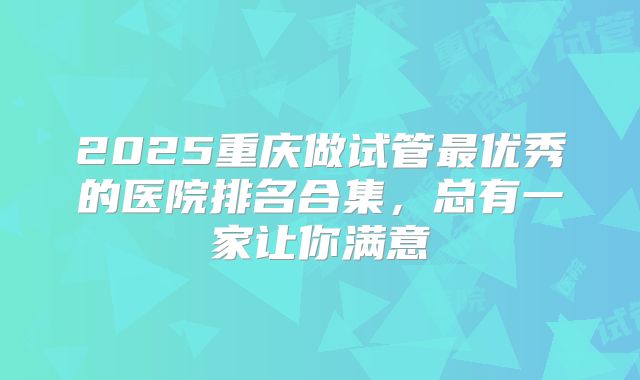 2025重庆做试管最优秀的医院排名合集，总有一家让你满意