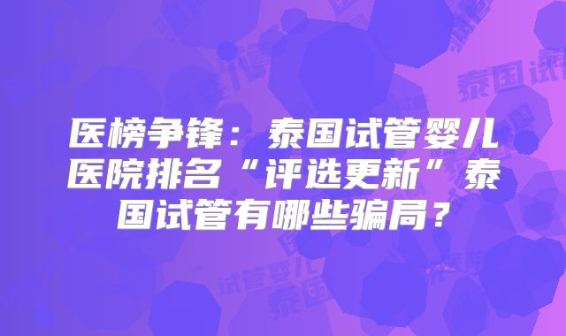 医榜争锋：泰国试管婴儿医院排名“评选更新”泰国试管有哪些骗局？