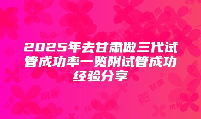 2025年去甘肃做三代试管成功率一览附试管成功经验分享