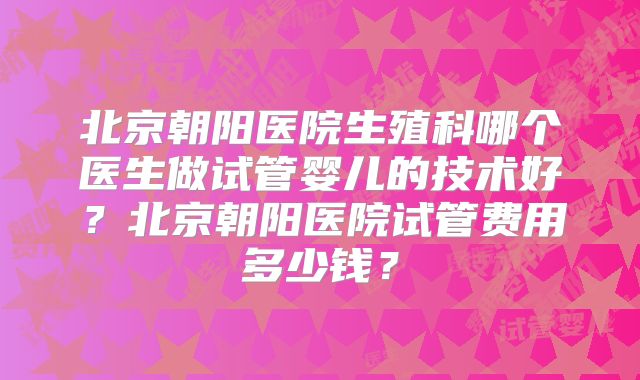 北京朝阳医院生殖科哪个医生做试管婴儿的技术好?北京朝阳医院试管费用多少钱?