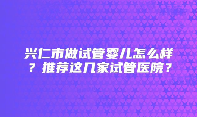 兴仁市做试管婴儿怎么样？推荐这几家试管医院？