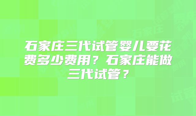 石家庄三代试管婴儿要花费多少费用？石家庄能做三代试管？