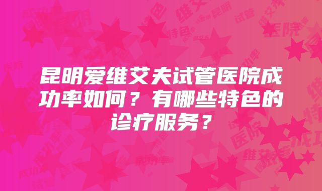 昆明爱维艾夫试管医院成功率如何？有哪些特色的诊疗服务？