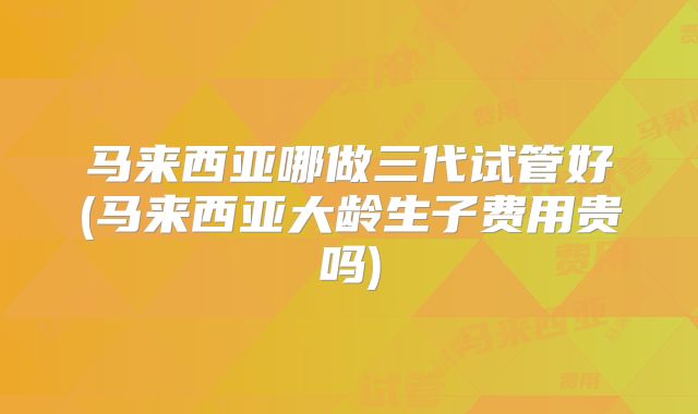 马来西亚哪做三代试管好(马来西亚大龄生子费用贵吗)