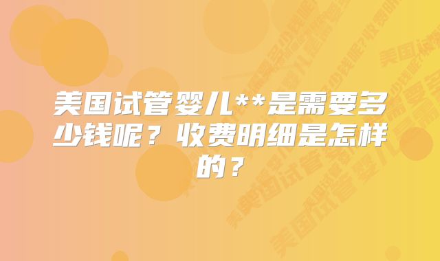美国试管婴儿**是需要多少钱呢?收费明细是怎样的?